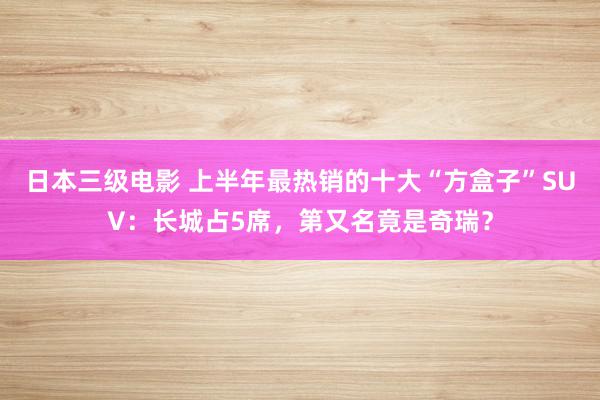 日本三级电影 上半年最热销的十大“方盒子”SUV：长城占5席，第又名竟是奇瑞？