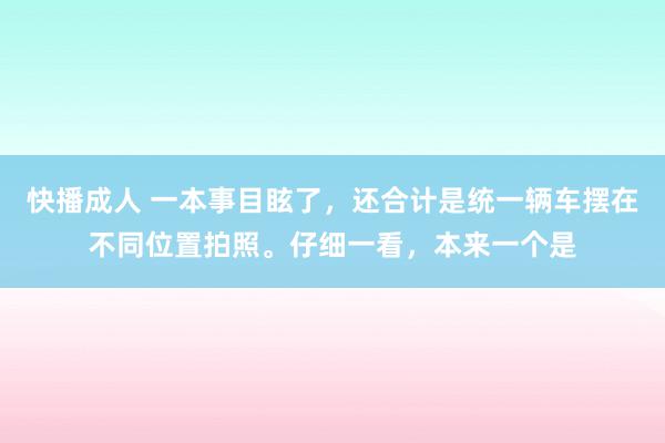 快播成人 一本事目眩了，还合计是统一辆车摆在不同位置拍照。仔细一看，本来一个是