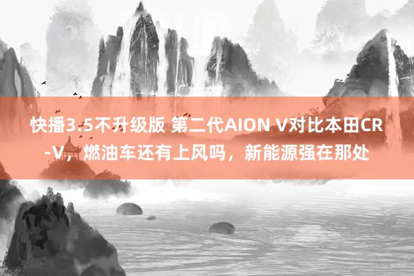 快播3.5不升级版 第二代AION V对比本田CR-V，燃油车还有上风吗，新能源强在那处