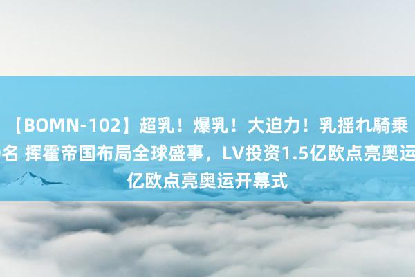 【BOMN-102】超乳！爆乳！大迫力！乳揺れ騎乗位 100名 挥霍帝国布局全球盛事，LV投资1.5亿欧点亮奥运开幕式