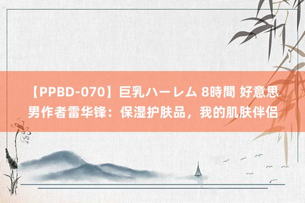 【PPBD-070】巨乳ハーレム 8時間 好意思男作者雷华锋：保湿护肤品，我的肌肤伴侣