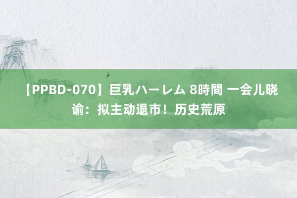 【PPBD-070】巨乳ハーレム 8時間 一会儿晓谕：拟主动退市！历史荒原