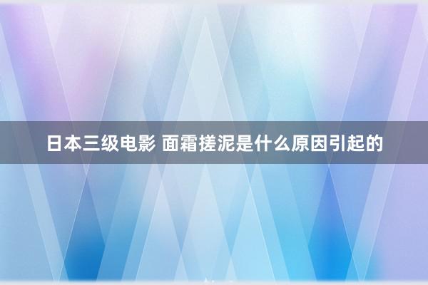 日本三级电影 面霜搓泥是什么原因引起的