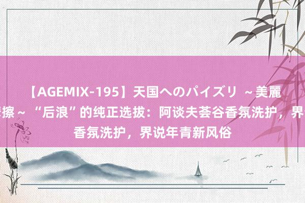 【AGEMIX-195】天国へのパイズリ ～美麗の谷間で猛摩擦～ “后浪”的纯正选拔：阿谈夫荟谷香氛洗护，界说年青新风俗