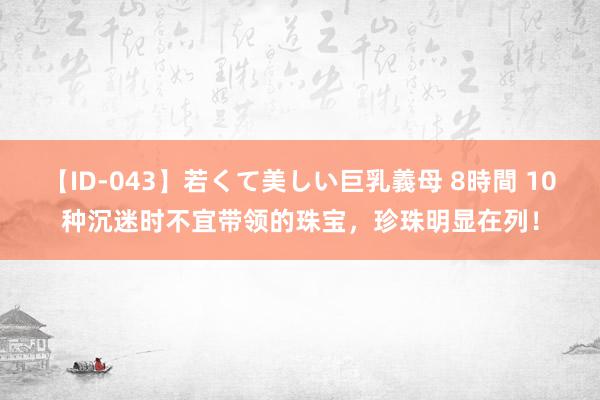 【ID-043】若くて美しい巨乳義母 8時間 10种沉迷时不宜带领的珠宝，珍珠明显在列！