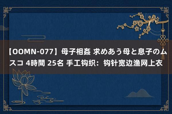 【OOMN-077】母子相姦 求めあう母と息子のムスコ 4時間 25名 手工钩织：钩针宽边渔网上衣