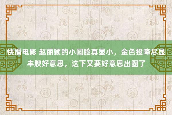 快播电影 赵丽颖的小圆脸真显小，金色投降尽显丰腴好意思，这下又要好意思出圈了