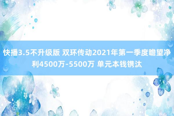 快播3.5不升级版 双环传动2021年第一季度瞻望净利4500万-5500万 单元本钱镌汰