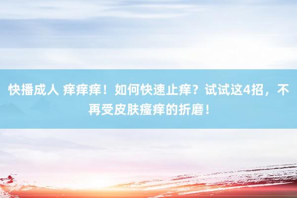 快播成人 痒痒痒！如何快速止痒？试试这4招，不再受皮肤瘙痒的折磨！