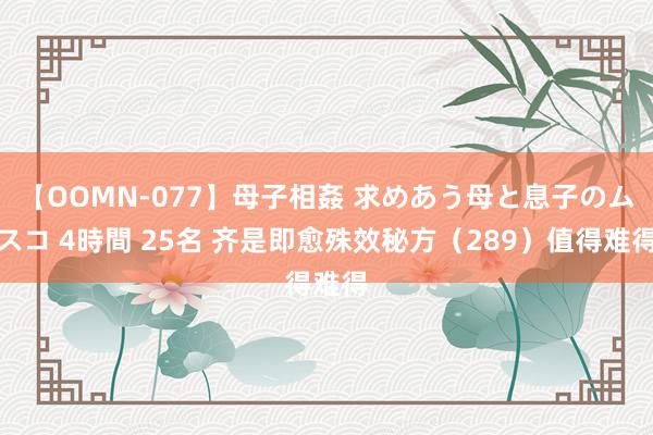 【OOMN-077】母子相姦 求めあう母と息子のムスコ 4時間 25名 齐是即愈殊效秘方（289）值得难得