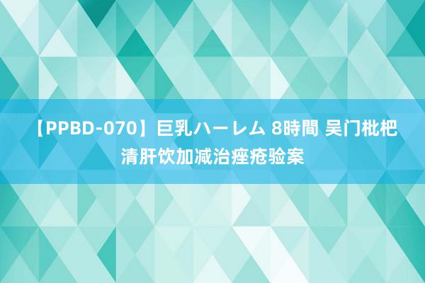 【PPBD-070】巨乳ハーレム 8時間 吴门枇杷清肝饮加减治痤疮验案