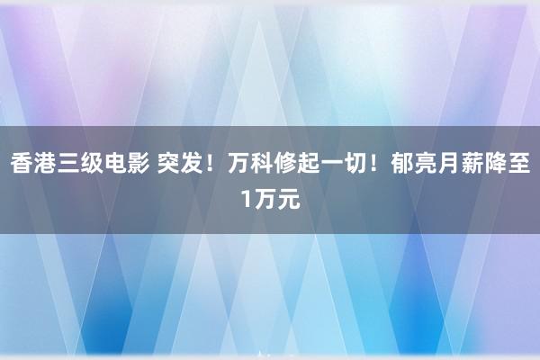 香港三级电影 突发！万科修起一切！郁亮月薪降至1万元