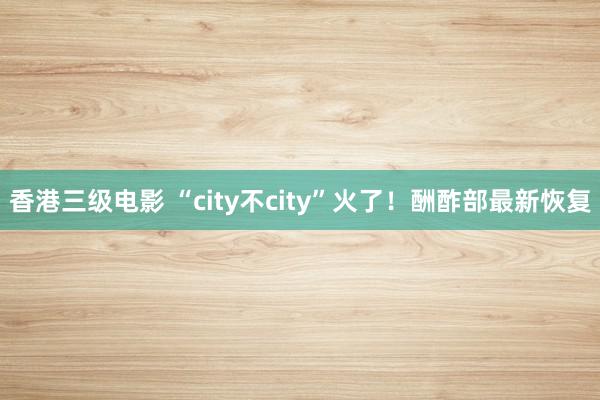 香港三级电影 “city不city”火了！酬酢部最新恢复