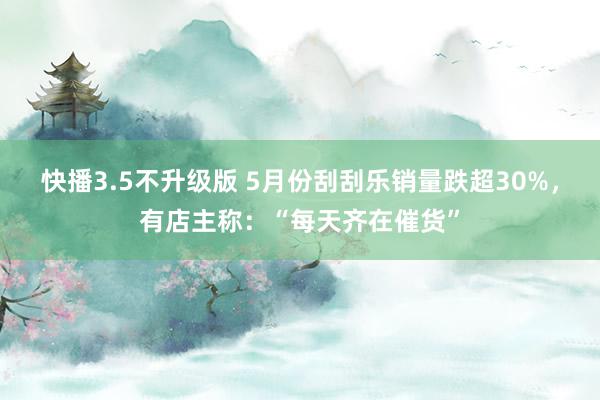 快播3.5不升级版 5月份刮刮乐销量跌超30%，有店主称：“每天齐在催货”