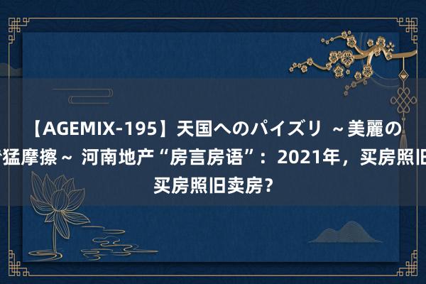 【AGEMIX-195】天国へのパイズリ ～美麗の谷間で猛摩擦～ 河南地产“房言房语”：2021年，买房照旧卖房？