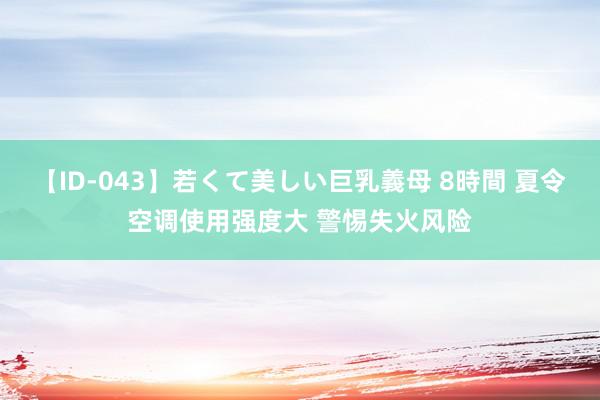 【ID-043】若くて美しい巨乳義母 8時間 夏令空调使用强度大 警惕失火风险