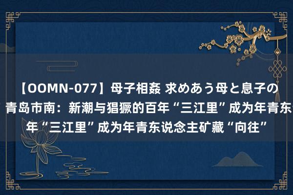 【OOMN-077】母子相姦 求めあう母と息子のムスコ 4時間 25名 青岛市南：新潮与猖獗的百年“三江里”成为年青东说念主矿藏“向往”