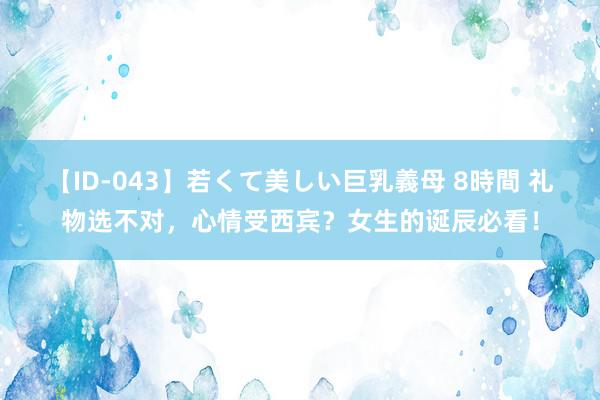 【ID-043】若くて美しい巨乳義母 8時間 礼物选不对，心情受西宾？女生的诞辰必看！