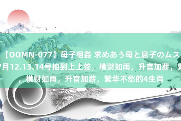 【OOMN-077】母子相姦 求めあう母と息子のムスコ 4時間 25名 7月12.13.14号抽到上上签，横财如雨，升官加薪，繁华不愁的4生肖