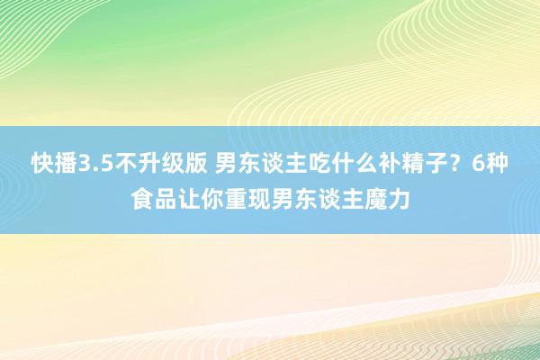 快播3.5不升级版 男东谈主吃什么补精子？6种食品让你重现男东谈主魔力