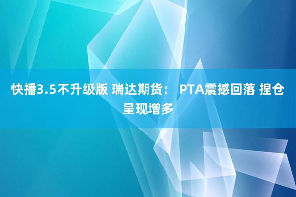 快播3.5不升级版 瑞达期货： PTA震撼回落 捏仓呈现增多