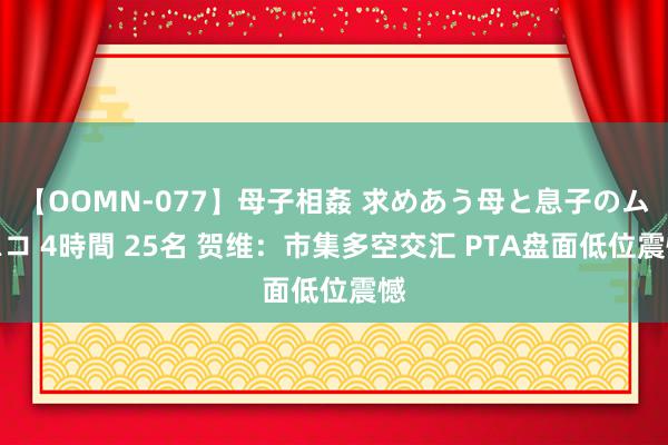 【OOMN-077】母子相姦 求めあう母と息子のムスコ 4時間 25名 贺维：市集多空交汇 PTA盘面低位震憾