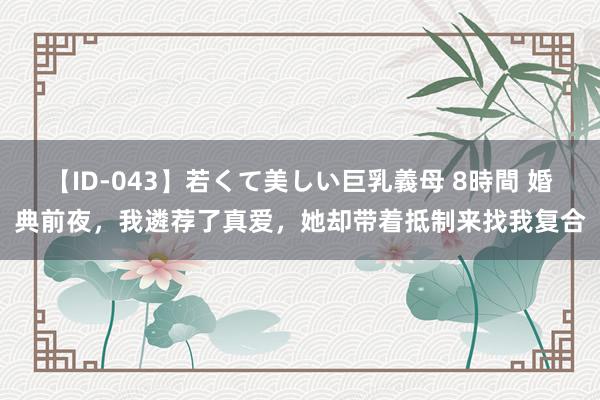 【ID-043】若くて美しい巨乳義母 8時間 婚典前夜，我遴荐了真爱，她却带着抵制来找我复合