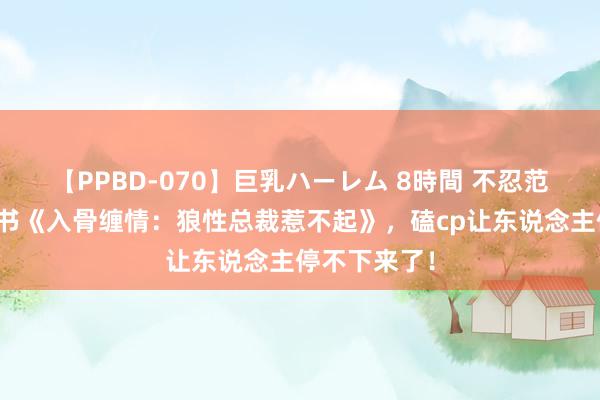 【PPBD-070】巨乳ハーレム 8時間 不忍范畴的年度好书《入骨缠情：狼性总裁惹不起》，磕cp让东说念主停不下来了！