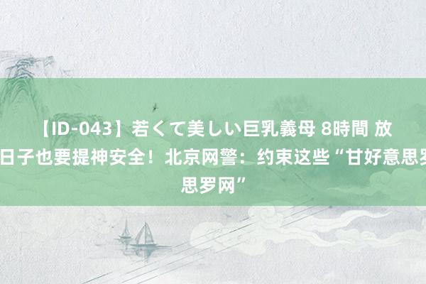 【ID-043】若くて美しい巨乳義母 8時間 放肆的日子也要提神安全！北京网警：约束这些“甘好意思罗网”