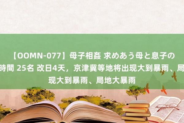 【OOMN-077】母子相姦 求めあう母と息子のムスコ 4時間 25名 改日4天，京津冀等地将出现大到暴雨、局地大暴雨