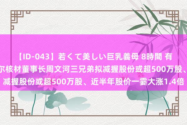 【ID-043】若くて美しい巨乳義母 8時間 有鼓舞拟“高位清仓”？沃尔核材董事长周文河三兄弟拟减握股份或超500万股、近半年股价一霎大涨1.4倍