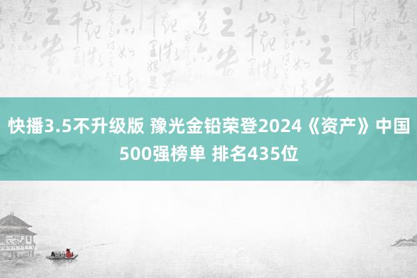 快播3.5不升级版 豫光金铅荣登2024《资产》中国500强榜单 排名435位