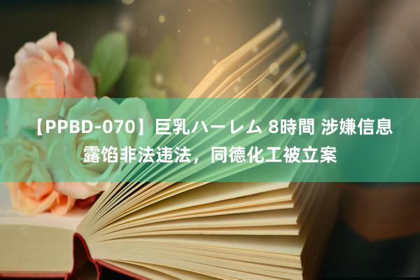 【PPBD-070】巨乳ハーレム 8時間 涉嫌信息露馅非法违法，同德化工被立案