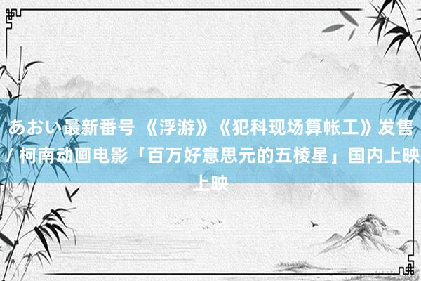 あおい最新番号 《浮游》《犯科现场算帐工》发售 / 柯南动画电影「百万好意思元的五棱星」国内上映