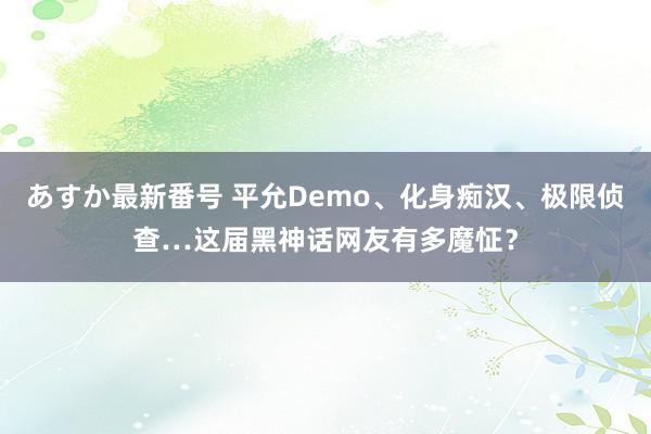 あすか最新番号 平允Demo、化身痴汉、极限侦查…这届黑神话网友有多魔怔？