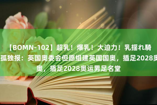 【BOMN-102】超乳！爆乳！大迫力！乳揺れ騎乗位 100名 孤独报：英国奥委会但愿组建英国国奥，插足2028奥运男足名堂