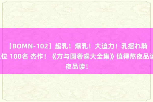 【BOMN-102】超乳！爆乳！大迫力！乳揺れ騎乗位 100名 杰作！《方与圆奢睿大全集》值得熬夜品读！