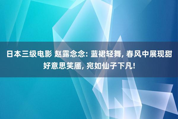 日本三级电影 赵露念念: 蓝裙轻舞, 春风中展现甜好意思笑靥, 宛如仙子下凡!