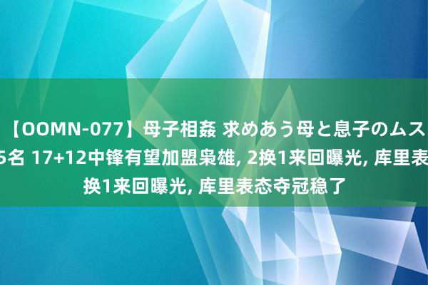 【OOMN-077】母子相姦 求めあう母と息子のムスコ 4時間 25名 17+12中锋有望加盟枭雄, 2换1来回曝光, 库里表态夺冠稳了