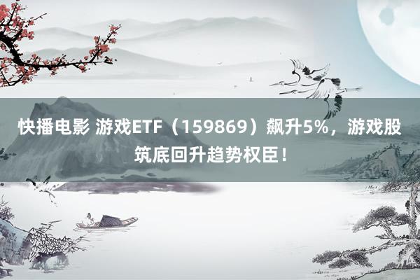 快播电影 游戏ETF（159869）飙升5%，游戏股筑底回升趋势权臣！