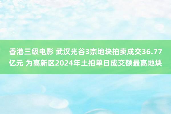 香港三级电影 武汉光谷3宗地块拍卖成交36.77亿元 为高新区2024年土拍单日成交额最高地块