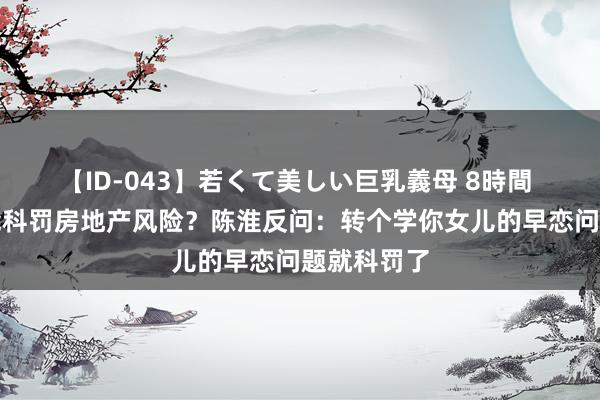 【ID-043】若くて美しい巨乳義母 8時間 现房销售能科罚房地产风险？陈淮反问：转个学你女儿的早恋问题就科罚了