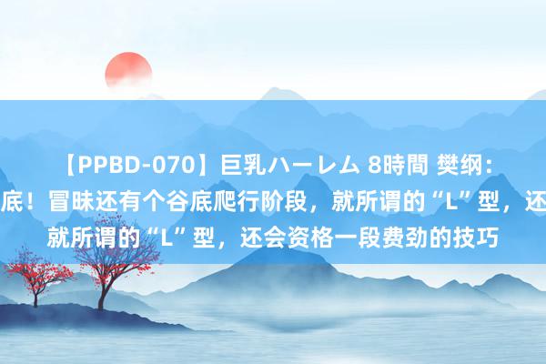 【PPBD-070】巨乳ハーレム 8時間 樊纲：房地产已到或者接近谷底！冒昧还有个谷底爬行阶段，就所谓的“L”型，还会资格一段费劲的技巧