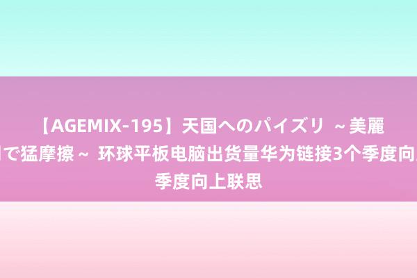 【AGEMIX-195】天国へのパイズリ ～美麗の谷間で猛摩擦～ 环球平板电脑出货量华为链接3个季度向上联思