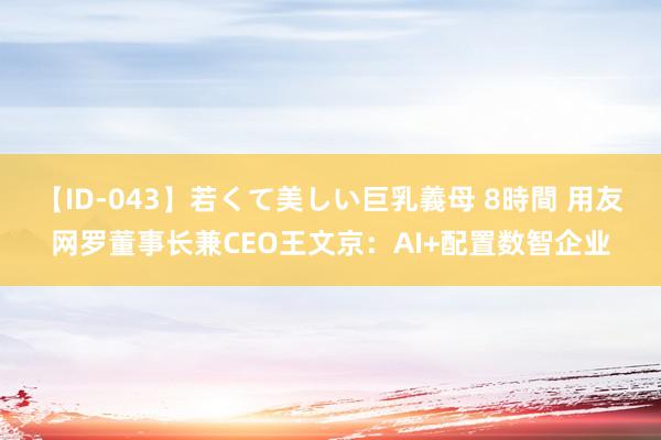 【ID-043】若くて美しい巨乳義母 8時間 用友网罗董事长兼CEO王文京：AI+配置数智企业