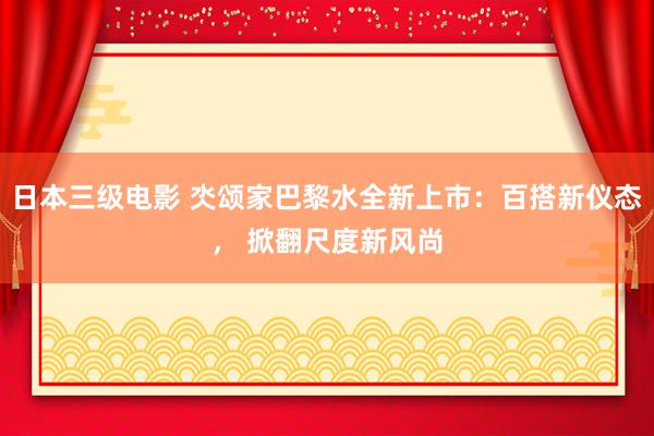 日本三级电影 氼颂家巴黎水全新上市：百搭新仪态， 掀翻尺度新风尚