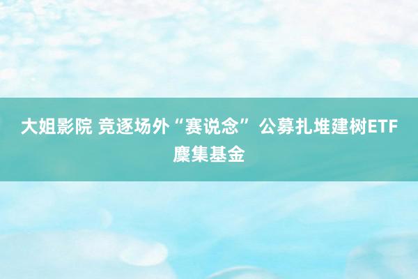 大姐影院 竞逐场外“赛说念” 公募扎堆建树ETF麇集基金