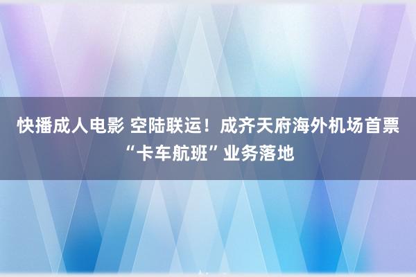 快播成人电影 空陆联运！成齐天府海外机场首票“卡车航班”业务落地