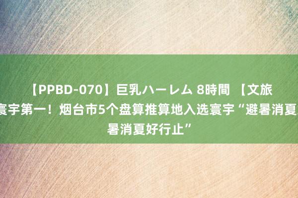 【PPBD-070】巨乳ハーレム 8時間 【文旅资讯】寰宇第一！烟台市5个盘算推算地入选寰宇“避暑消夏好行止”