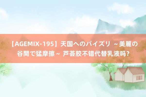 【AGEMIX-195】天国へのパイズリ ～美麗の谷間で猛摩擦～ 芦荟胶不错代替乳液吗？